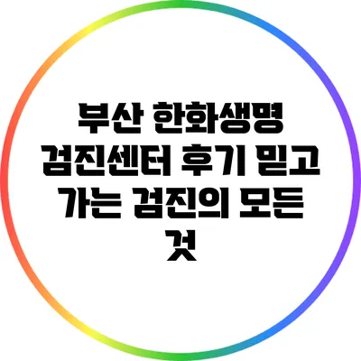 부산 한화생명 검진센터 후기: 믿고 가는 검진의 모든 것