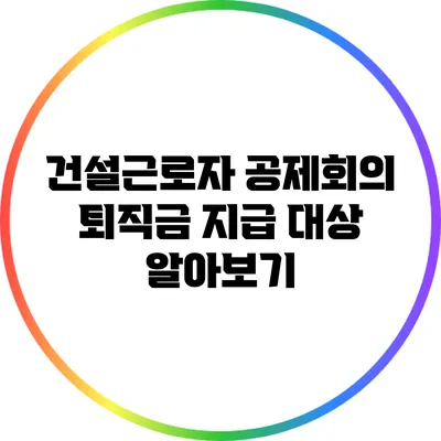 건설근로자 공제회의 퇴직금 지급 대상 알아보기