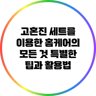 고혼진 세트를 이용한 홈케어의 모든 것: 특별한 팁과 활용법