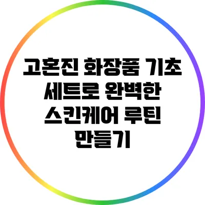 고혼진 화장품 기초 세트로 완벽한 스킨케어 루틴 만들기