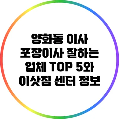 양화동 이사: 포장이사 잘하는 업체 TOP 5와 이삿짐 센터 정보