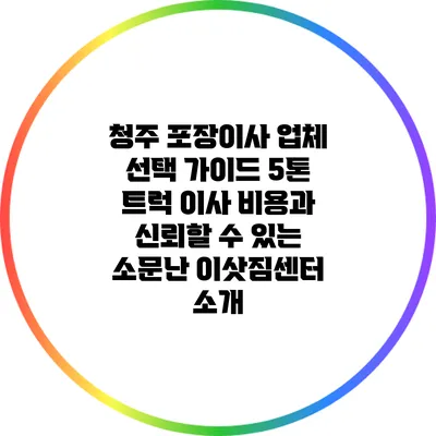 청주 포장이사 업체 선택 가이드: 5톤 트럭 이사 비용과 신뢰할 수 있는 소문난 이삿짐센터 소개