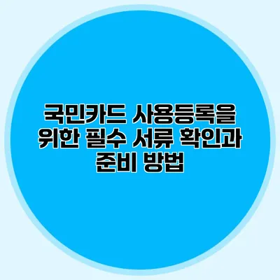 국민카드 사용등록을 위한 필수 서류 확인과 준비 방법
